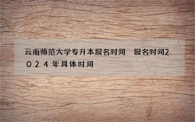 云南师范大学专升本报名时间 报名时间2024年具体时间